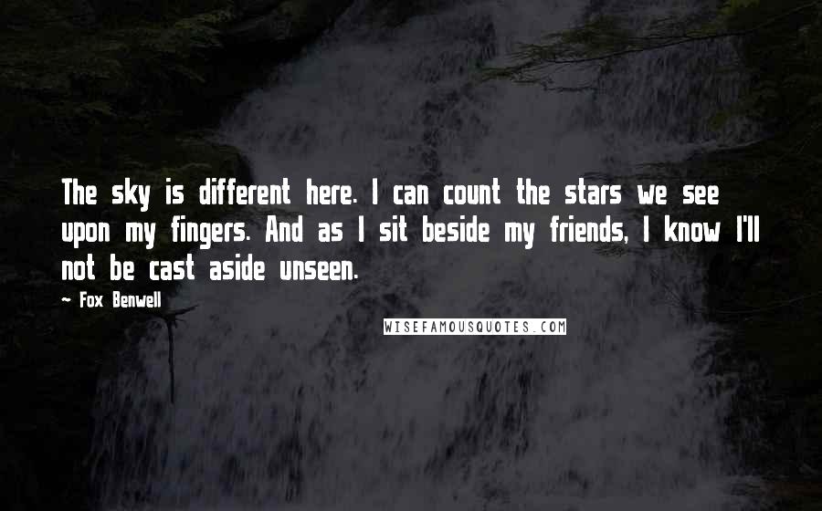 Fox Benwell Quotes: The sky is different here. I can count the stars we see upon my fingers. And as I sit beside my friends, I know I'll not be cast aside unseen.