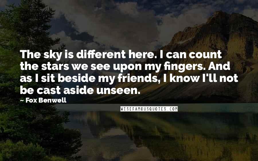 Fox Benwell Quotes: The sky is different here. I can count the stars we see upon my fingers. And as I sit beside my friends, I know I'll not be cast aside unseen.