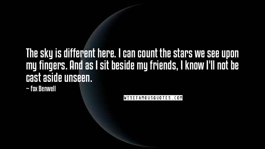 Fox Benwell Quotes: The sky is different here. I can count the stars we see upon my fingers. And as I sit beside my friends, I know I'll not be cast aside unseen.