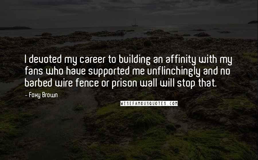 Foxy Brown Quotes: I devoted my career to building an affinity with my fans who have supported me unflinchingly and no barbed wire fence or prison wall will stop that.