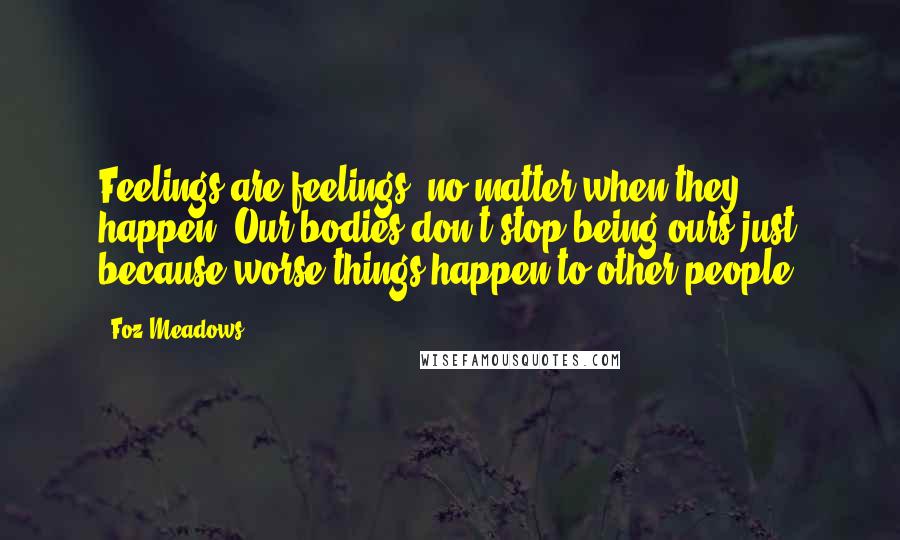 Foz Meadows Quotes: Feelings are feelings, no matter when they happen. Our bodies don't stop being ours just because worse things happen to other people.