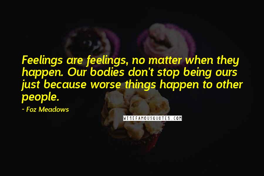 Foz Meadows Quotes: Feelings are feelings, no matter when they happen. Our bodies don't stop being ours just because worse things happen to other people.