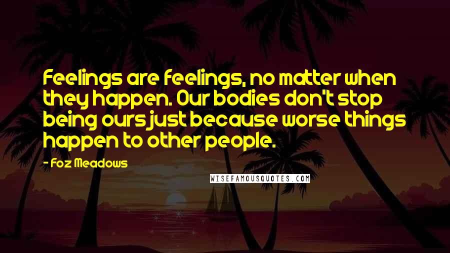 Foz Meadows Quotes: Feelings are feelings, no matter when they happen. Our bodies don't stop being ours just because worse things happen to other people.