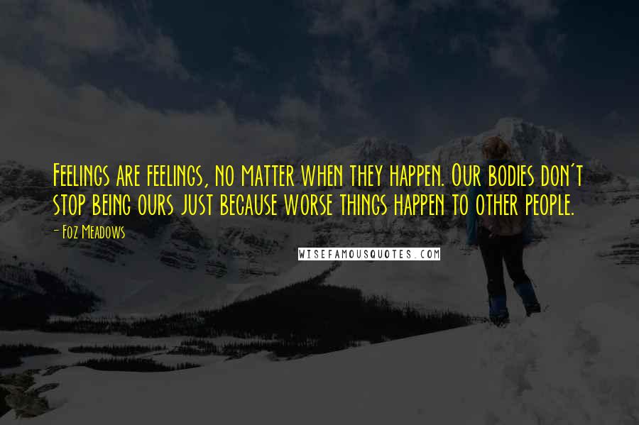 Foz Meadows Quotes: Feelings are feelings, no matter when they happen. Our bodies don't stop being ours just because worse things happen to other people.