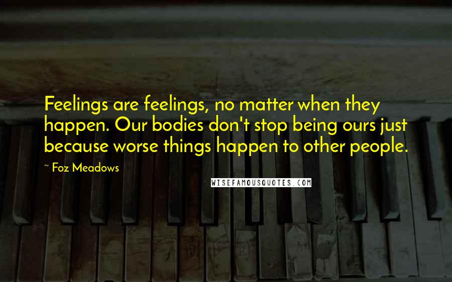 Foz Meadows Quotes: Feelings are feelings, no matter when they happen. Our bodies don't stop being ours just because worse things happen to other people.