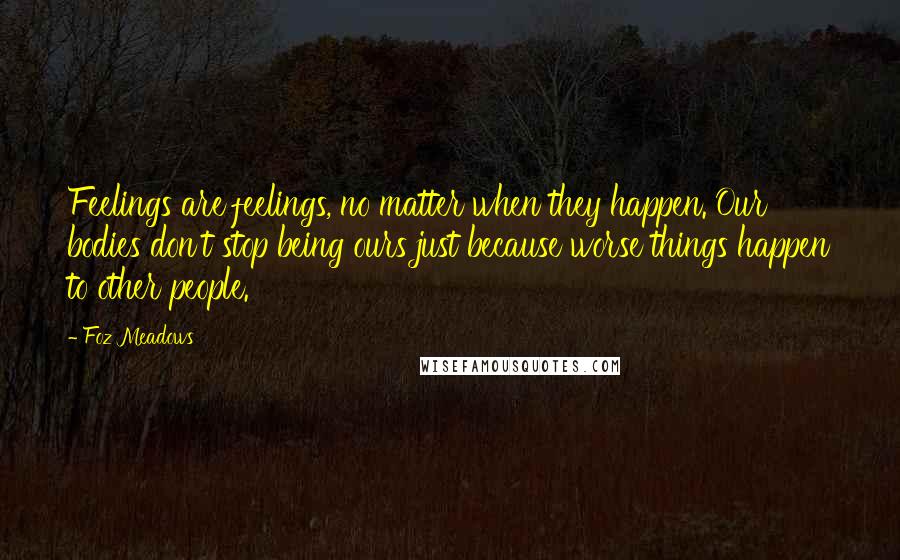 Foz Meadows Quotes: Feelings are feelings, no matter when they happen. Our bodies don't stop being ours just because worse things happen to other people.