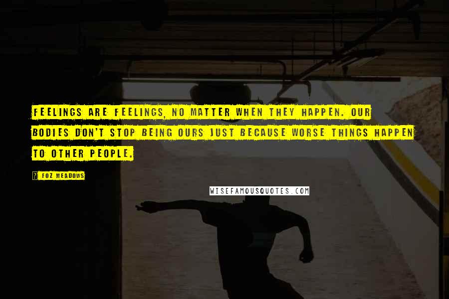 Foz Meadows Quotes: Feelings are feelings, no matter when they happen. Our bodies don't stop being ours just because worse things happen to other people.