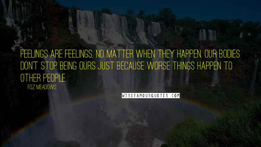 Foz Meadows Quotes: Feelings are feelings, no matter when they happen. Our bodies don't stop being ours just because worse things happen to other people.