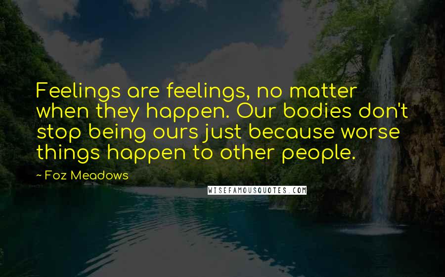 Foz Meadows Quotes: Feelings are feelings, no matter when they happen. Our bodies don't stop being ours just because worse things happen to other people.