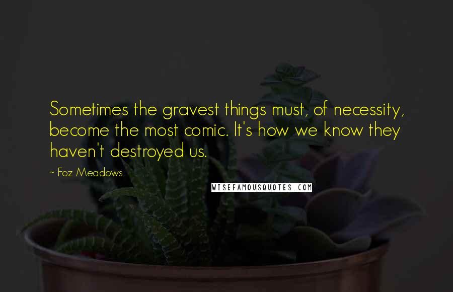 Foz Meadows Quotes: Sometimes the gravest things must, of necessity, become the most comic. It's how we know they haven't destroyed us.