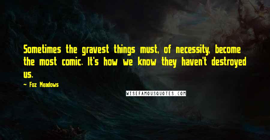 Foz Meadows Quotes: Sometimes the gravest things must, of necessity, become the most comic. It's how we know they haven't destroyed us.