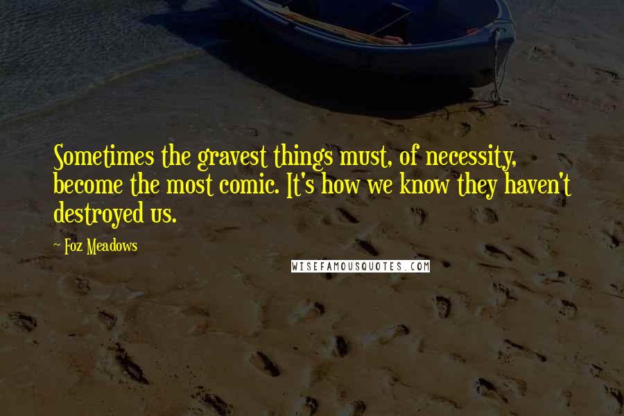 Foz Meadows Quotes: Sometimes the gravest things must, of necessity, become the most comic. It's how we know they haven't destroyed us.