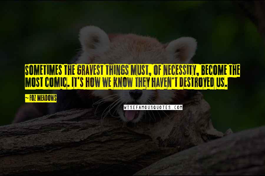 Foz Meadows Quotes: Sometimes the gravest things must, of necessity, become the most comic. It's how we know they haven't destroyed us.