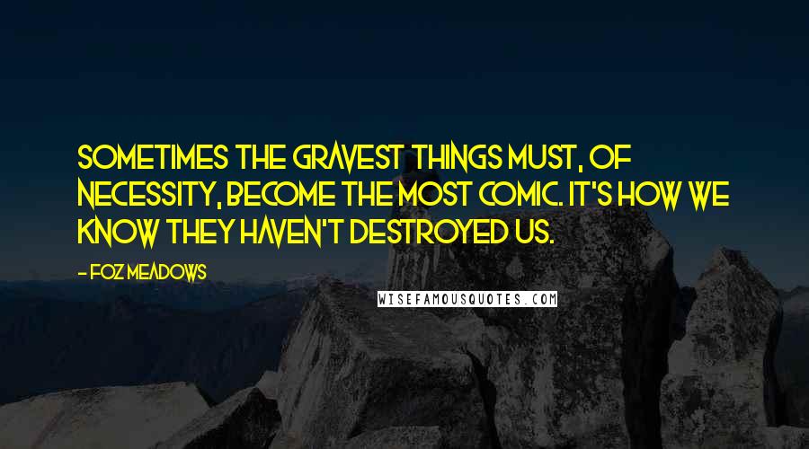 Foz Meadows Quotes: Sometimes the gravest things must, of necessity, become the most comic. It's how we know they haven't destroyed us.