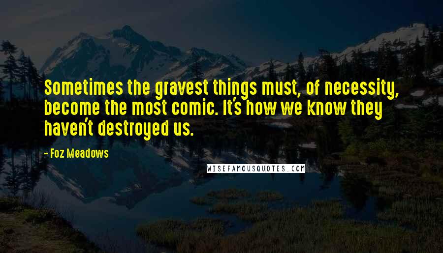 Foz Meadows Quotes: Sometimes the gravest things must, of necessity, become the most comic. It's how we know they haven't destroyed us.