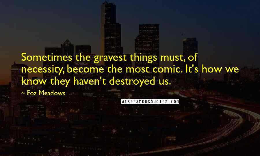 Foz Meadows Quotes: Sometimes the gravest things must, of necessity, become the most comic. It's how we know they haven't destroyed us.