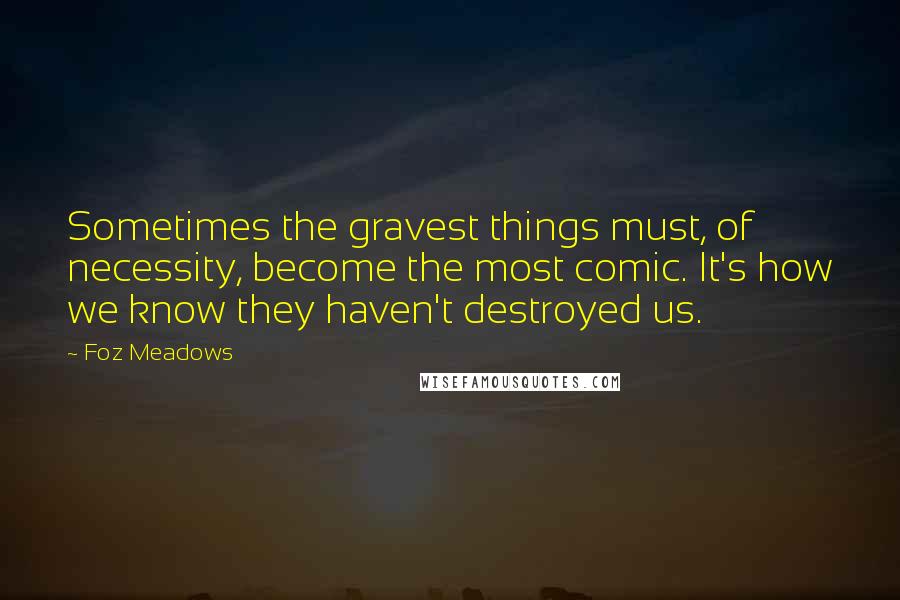 Foz Meadows Quotes: Sometimes the gravest things must, of necessity, become the most comic. It's how we know they haven't destroyed us.