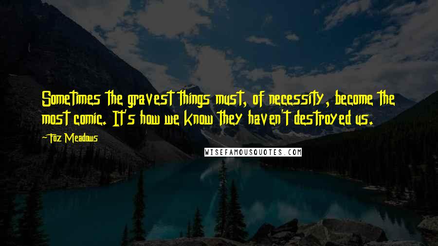 Foz Meadows Quotes: Sometimes the gravest things must, of necessity, become the most comic. It's how we know they haven't destroyed us.