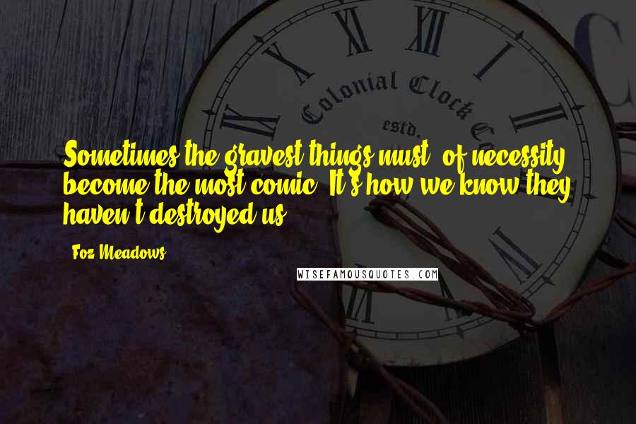 Foz Meadows Quotes: Sometimes the gravest things must, of necessity, become the most comic. It's how we know they haven't destroyed us.