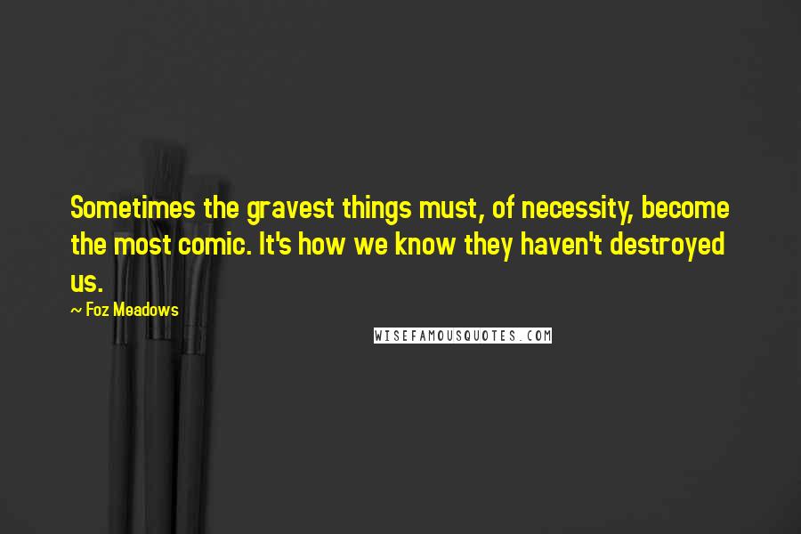 Foz Meadows Quotes: Sometimes the gravest things must, of necessity, become the most comic. It's how we know they haven't destroyed us.
