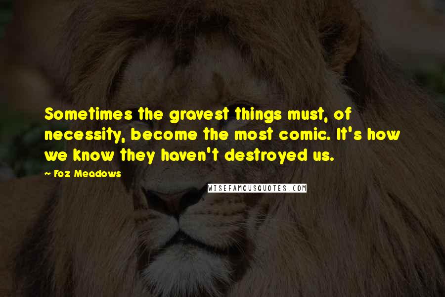 Foz Meadows Quotes: Sometimes the gravest things must, of necessity, become the most comic. It's how we know they haven't destroyed us.