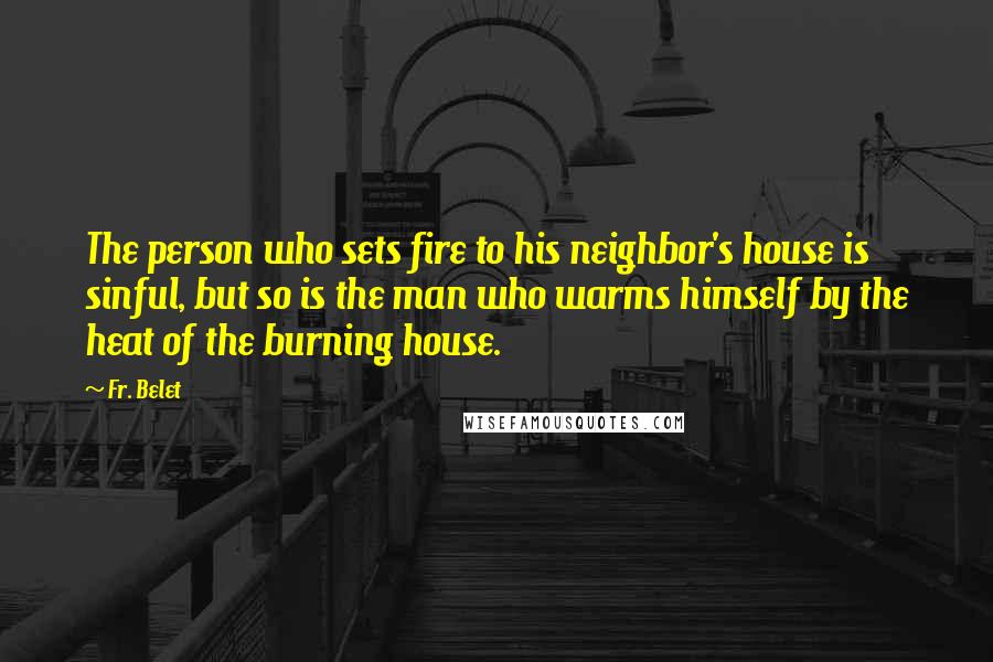Fr. Belet Quotes: The person who sets fire to his neighbor's house is sinful, but so is the man who warms himself by the heat of the burning house.