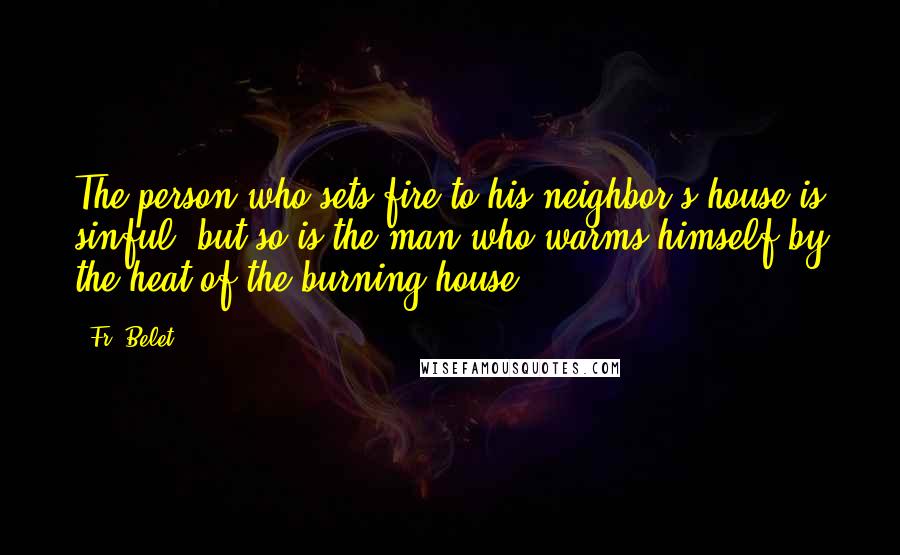 Fr. Belet Quotes: The person who sets fire to his neighbor's house is sinful, but so is the man who warms himself by the heat of the burning house.