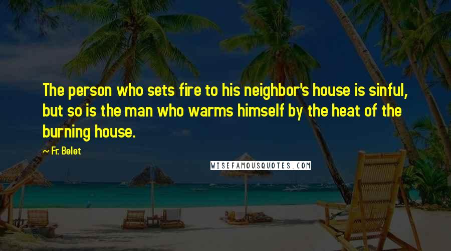 Fr. Belet Quotes: The person who sets fire to his neighbor's house is sinful, but so is the man who warms himself by the heat of the burning house.