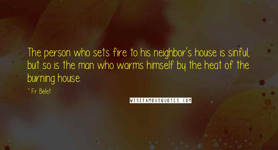Fr. Belet Quotes: The person who sets fire to his neighbor's house is sinful, but so is the man who warms himself by the heat of the burning house.