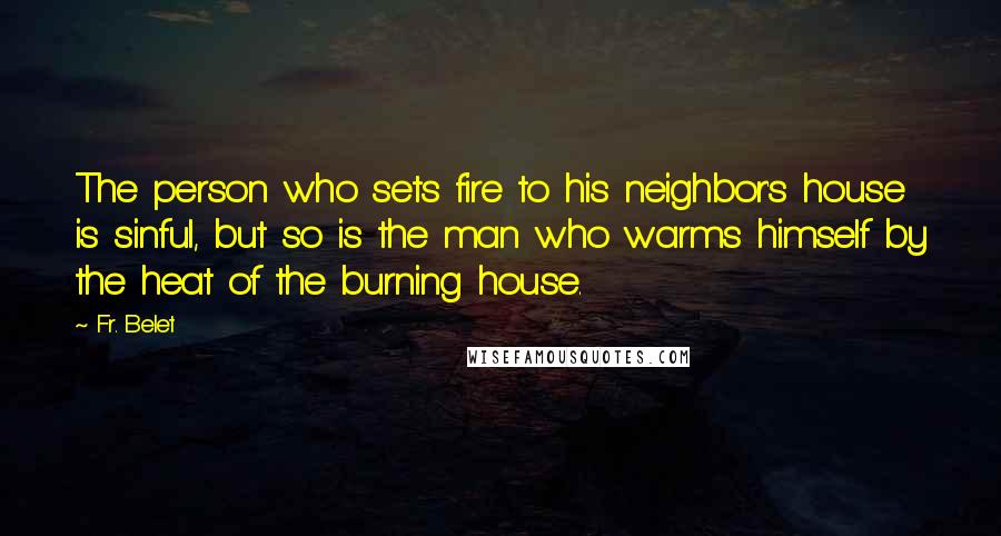 Fr. Belet Quotes: The person who sets fire to his neighbor's house is sinful, but so is the man who warms himself by the heat of the burning house.