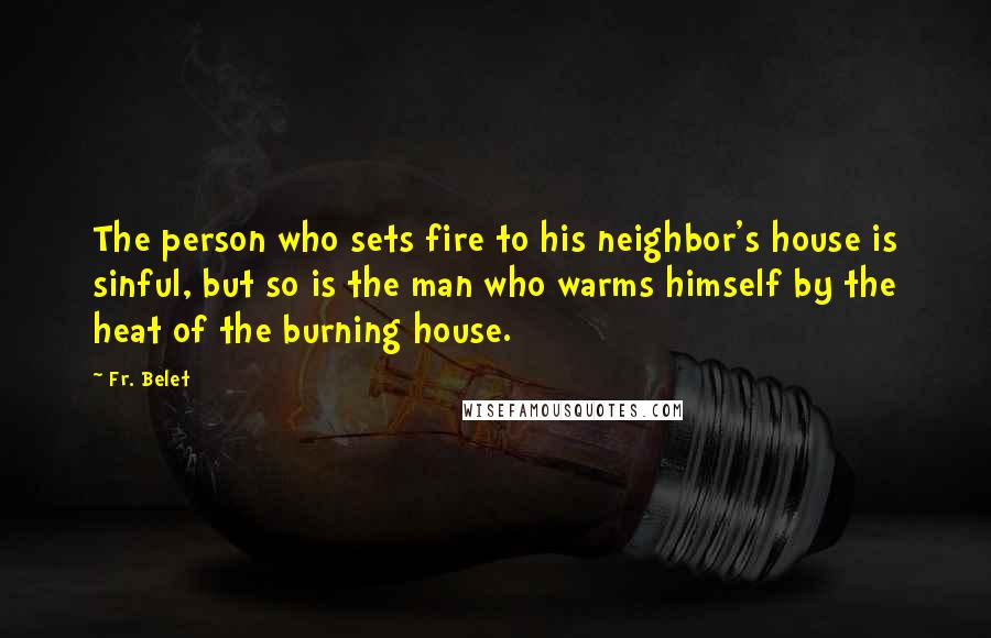 Fr. Belet Quotes: The person who sets fire to his neighbor's house is sinful, but so is the man who warms himself by the heat of the burning house.