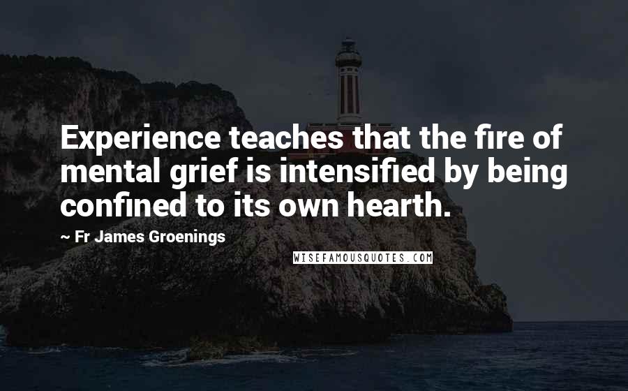 Fr James Groenings Quotes: Experience teaches that the fire of mental grief is intensified by being confined to its own hearth.