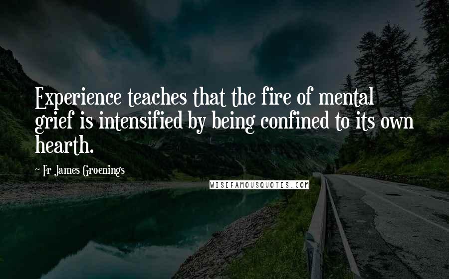 Fr James Groenings Quotes: Experience teaches that the fire of mental grief is intensified by being confined to its own hearth.