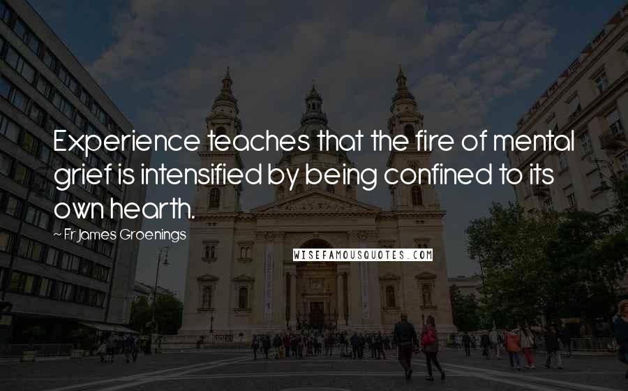 Fr James Groenings Quotes: Experience teaches that the fire of mental grief is intensified by being confined to its own hearth.