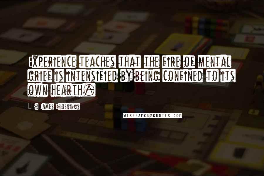 Fr James Groenings Quotes: Experience teaches that the fire of mental grief is intensified by being confined to its own hearth.