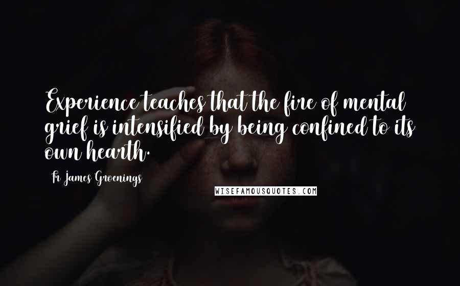 Fr James Groenings Quotes: Experience teaches that the fire of mental grief is intensified by being confined to its own hearth.