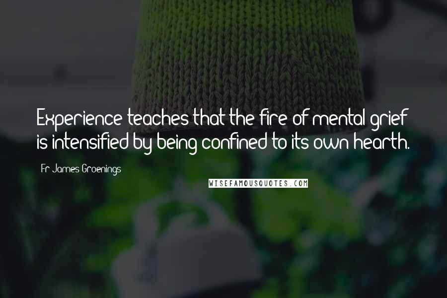 Fr James Groenings Quotes: Experience teaches that the fire of mental grief is intensified by being confined to its own hearth.