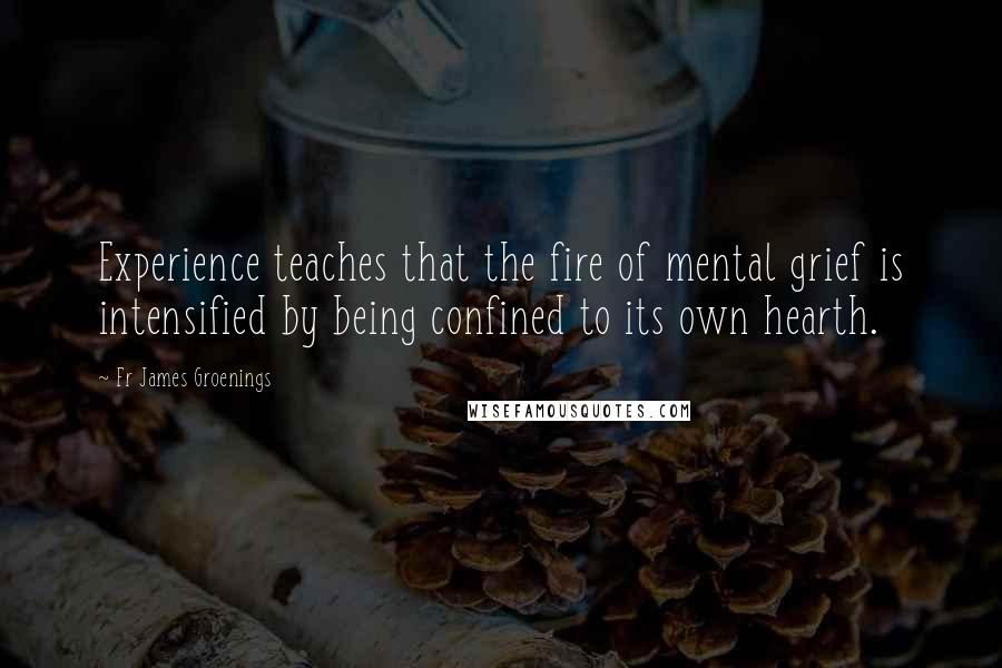 Fr James Groenings Quotes: Experience teaches that the fire of mental grief is intensified by being confined to its own hearth.