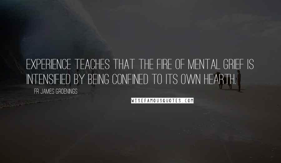 Fr James Groenings Quotes: Experience teaches that the fire of mental grief is intensified by being confined to its own hearth.