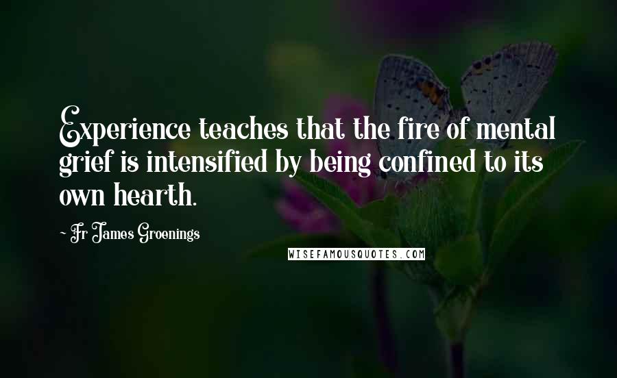 Fr James Groenings Quotes: Experience teaches that the fire of mental grief is intensified by being confined to its own hearth.