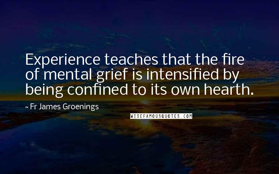 Fr James Groenings Quotes: Experience teaches that the fire of mental grief is intensified by being confined to its own hearth.