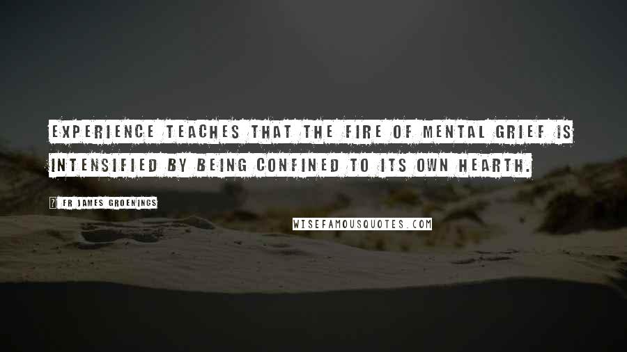 Fr James Groenings Quotes: Experience teaches that the fire of mental grief is intensified by being confined to its own hearth.