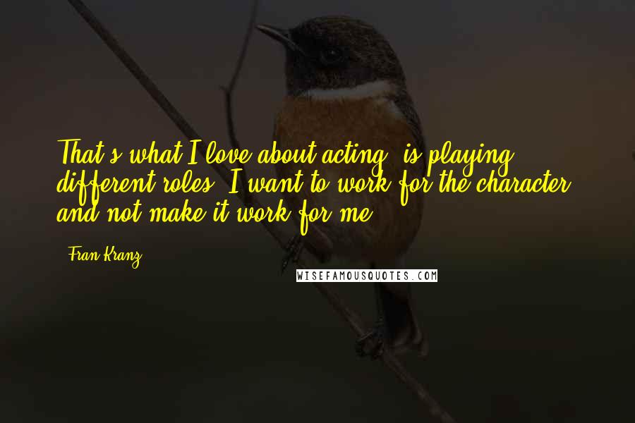 Fran Kranz Quotes: That's what I love about acting, is playing different roles. I want to work for the character, and not make it work for me.