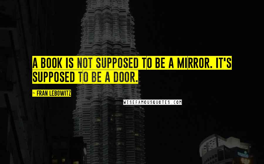 Fran Lebowitz Quotes: A book is not supposed to be a mirror. It's supposed to be a door.
