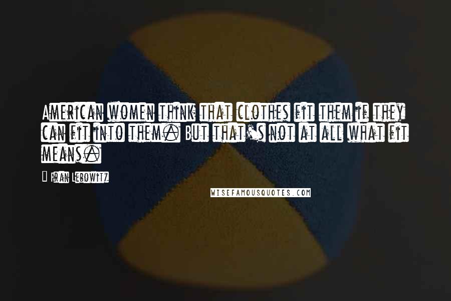 Fran Lebowitz Quotes: American women think that clothes fit them if they can fit into them. But that's not at all what fit means.