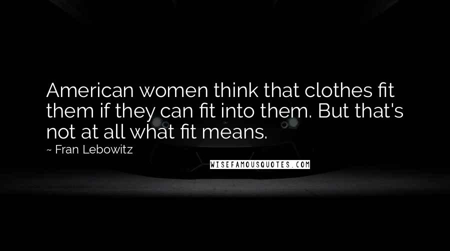 Fran Lebowitz Quotes: American women think that clothes fit them if they can fit into them. But that's not at all what fit means.