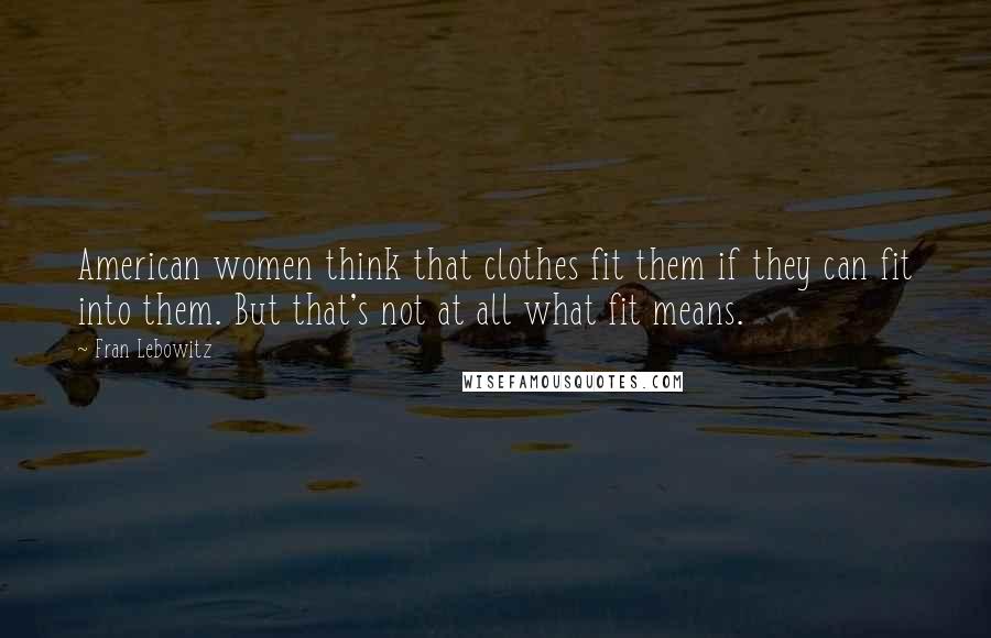 Fran Lebowitz Quotes: American women think that clothes fit them if they can fit into them. But that's not at all what fit means.