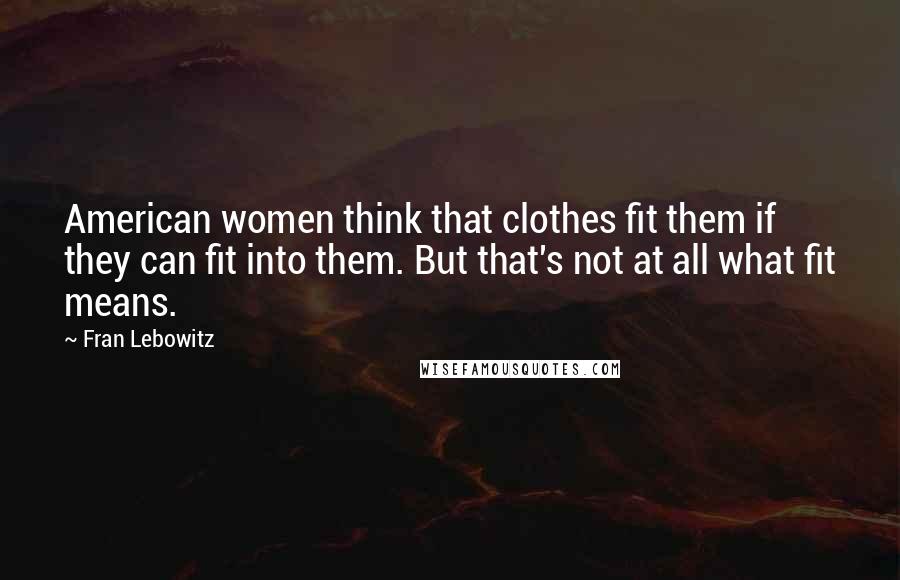 Fran Lebowitz Quotes: American women think that clothes fit them if they can fit into them. But that's not at all what fit means.