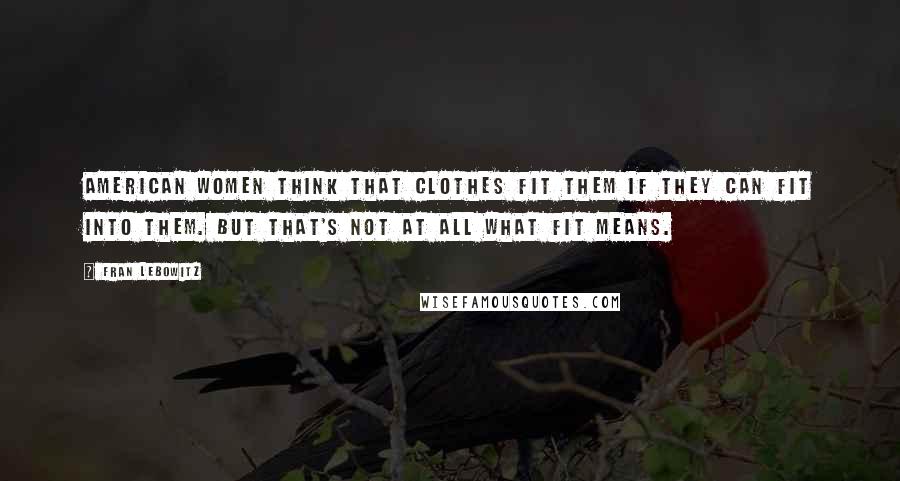 Fran Lebowitz Quotes: American women think that clothes fit them if they can fit into them. But that's not at all what fit means.