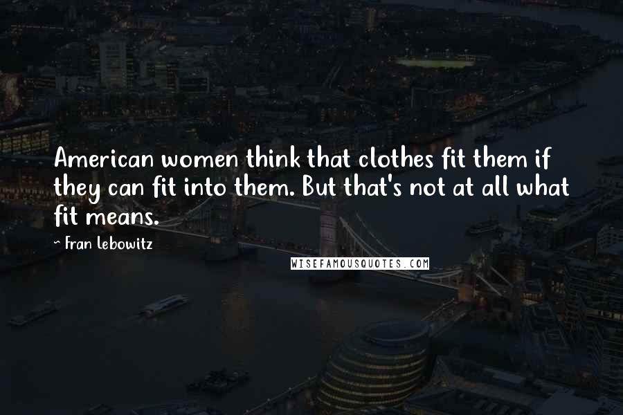 Fran Lebowitz Quotes: American women think that clothes fit them if they can fit into them. But that's not at all what fit means.